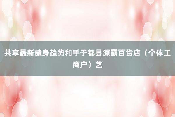 共享最新健身趋势和手于都县源霸百货店(个体工商户)艺